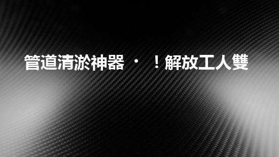 管道清淤神器！解放工人雙手，助力暢通水道！